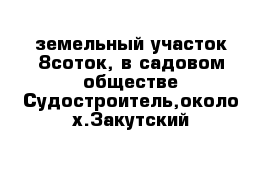  земельный участок 8соток, в садовом обществе Судостроитель,около х.Закутский